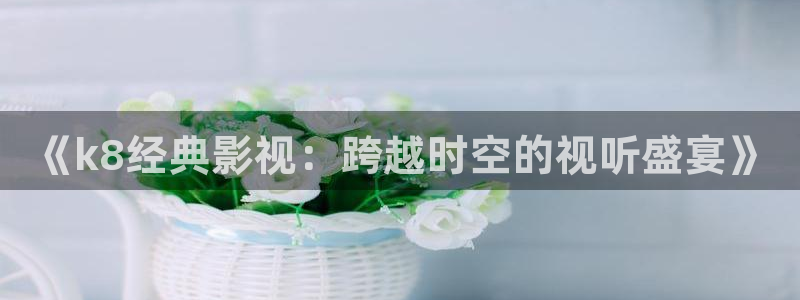 国产精品视频嫩草影院：《k8经典影视：跨越时空的视听盛宴》